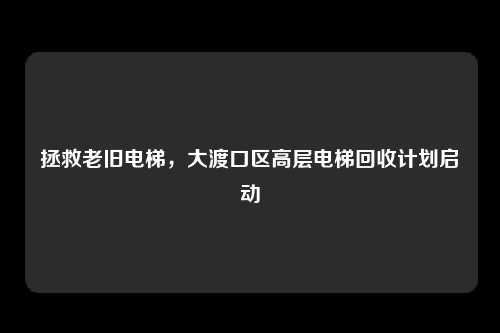 拯救老旧电梯，大渡口区高层电梯回收计划启动