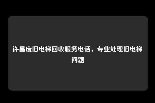 许昌废旧电梯回收服务电话，专业处理旧电梯问题