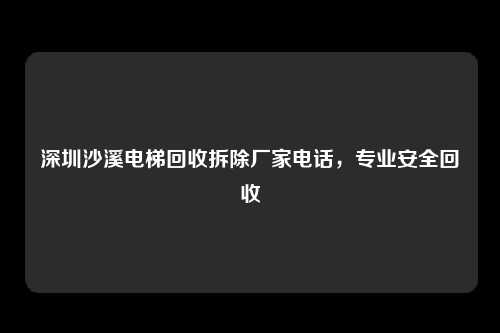 深圳沙溪电梯回收拆除厂家电话，专业安全回收