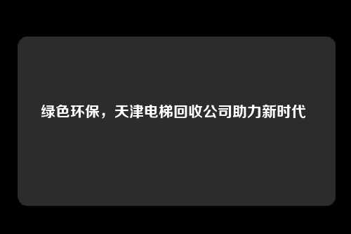 绿色环保，天津电梯回收公司助力新时代 