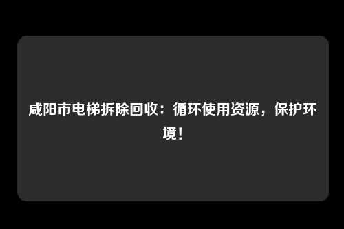 咸阳市电梯拆除回收：循环使用资源，保护环境！