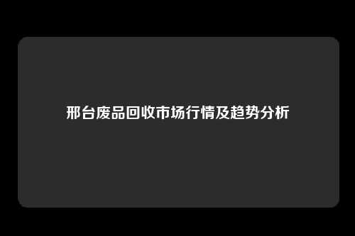 邢台废品回收市场行情及趋势分析