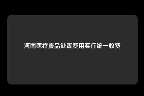 河南医疗废品处置费用实行统一收费