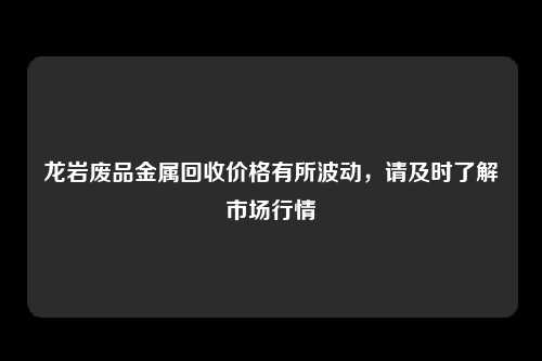 龙岩废品金属回收价格有所波动，请及时了解市场行情