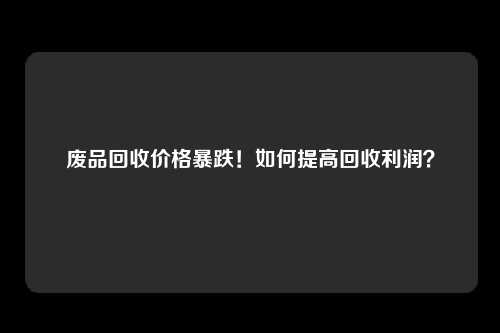 废品回收价格暴跌！如何提高回收利润？