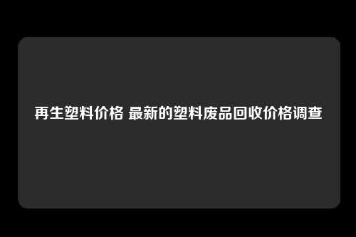 再生塑料价格 最新的塑料废品回收价格调查