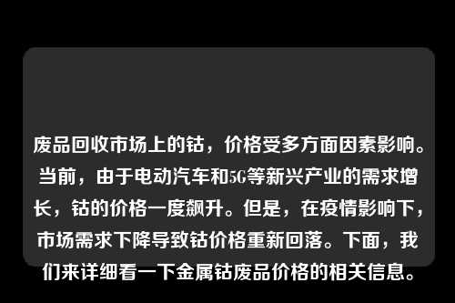 废品回收市场上的钴，价格受多方面因素影响。当前，由于电动汽车和5G等新兴产业的需求增长，钴的价格一度飙升。但是，在疫情影响下，市场需求下降导致钴价格重新回落。下面，我们来详细看一下金属钴废品价格的相关信息。