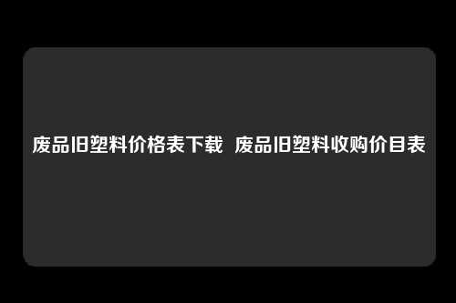 废品旧塑料价格表下载  废品旧塑料收购价目表