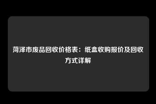 菏泽市废品回收价格表：纸盒收购报价及回收方式详解