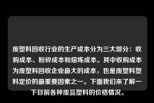 废塑料回收行业的生产成本分为三大部分：收购成本、粉碎成本和熔炼成本。其中收购成本为废塑料回收企业最大的成本，也是废塑料塑料定价的最重要因素之一。下面我们来了解一下目前各种废品塑料的价格情况。