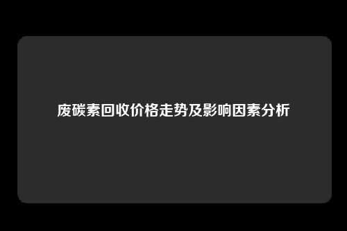 废碳素回收价格走势及影响因素分析