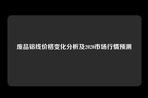 废品铝线价格变化分析及2020市场行情预测