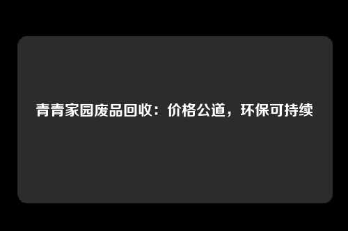 青青家园废品回收：价格公道，环保可持续