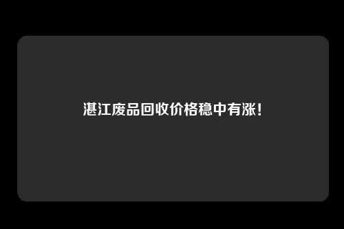 湛江废品回收价格稳中有涨！