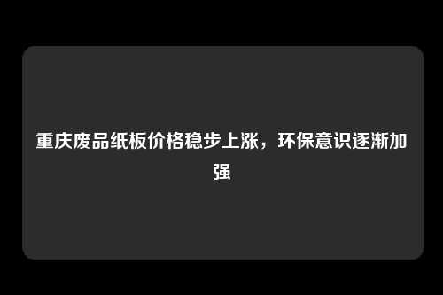 重庆废品纸板价格稳步上涨，环保意识逐渐加强