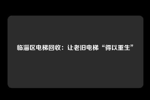 临淄区电梯回收：让老旧电梯“得以重生”