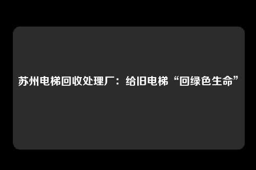 苏州电梯回收处理厂：给旧电梯“回绿色生命”