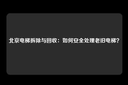 北京电梯拆除与回收：如何安全处理老旧电梯？