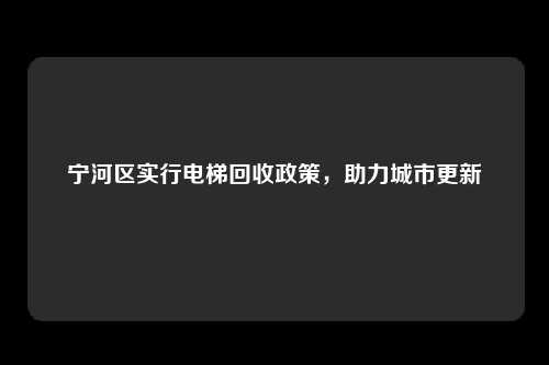 宁河区实行电梯回收政策，助力城市更新