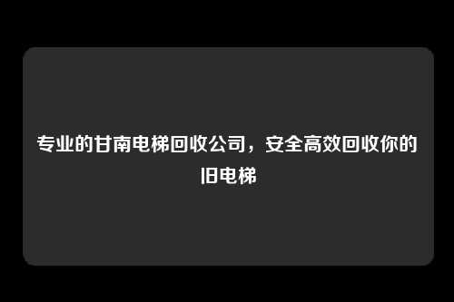 专业的甘南电梯回收公司，安全高效回收你的旧电梯