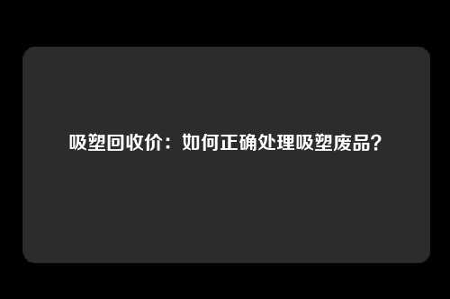 吸塑回收价：如何正确处理吸塑废品？