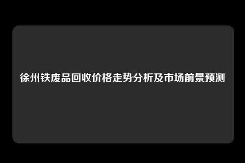 徐州铁废品回收价格走势分析及市场前景预测