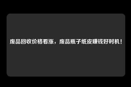 废品回收价格看涨，废品瓶子纸皮赚钱好时机！