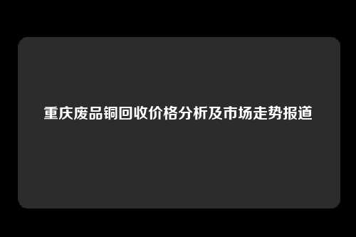 重庆废品铜回收价格分析及市场走势报道