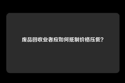 废品回收业者应如何抵制价格压低？