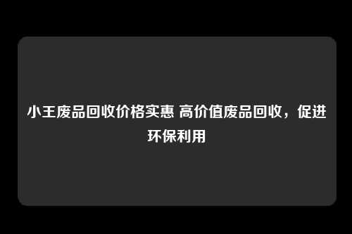 小王废品回收价格实惠 高价值废品回收，促进环保利用