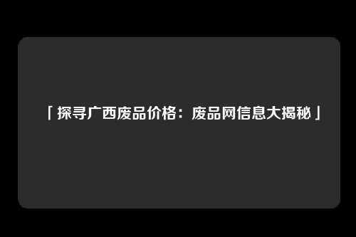 「探寻广西废品价格：废品网信息大揭秘」