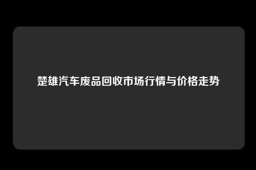 楚雄汽车废品回收市场行情与价格走势