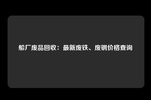 船厂废品回收：最新废铁、废钢价格查询