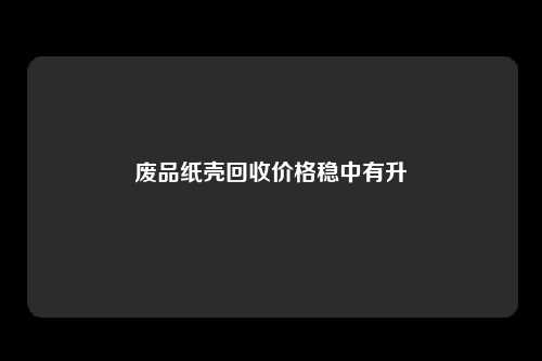 废品纸壳回收价格稳中有升