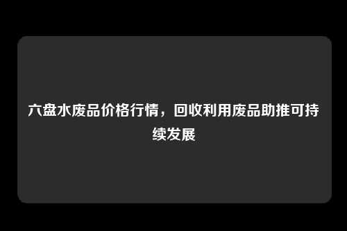 六盘水废品价格行情，回收利用废品助推可持续发展