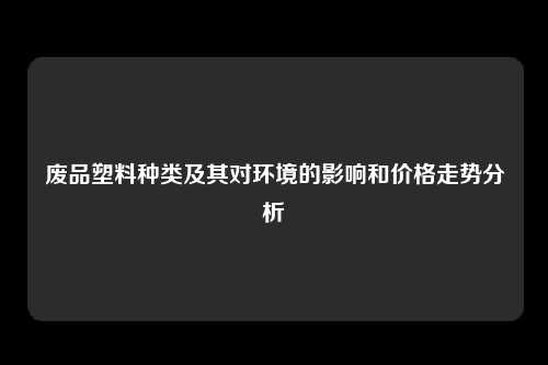 废品塑料种类及其对环境的影响和价格走势分析