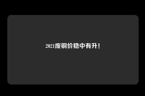 2021废铜价稳中有升！