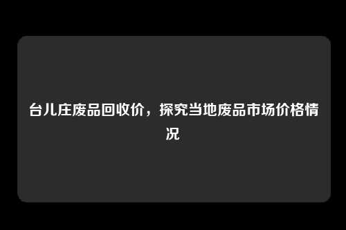 台儿庄废品回收价，探究当地废品市场价格情况