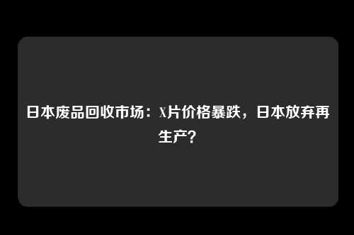 日本废品回收市场：X片价格暴跌，日本放弃再生产？