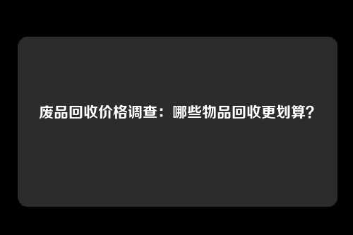 废品回收价格调查：哪些物品回收更划算？