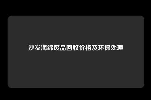 沙发海绵废品回收价格及环保处理