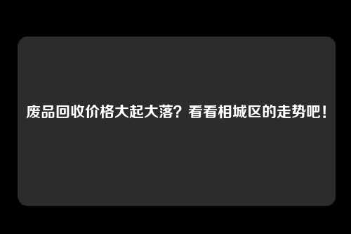 废品回收价格大起大落？看看相城区的走势吧！