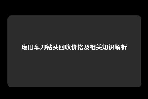 废旧车刀钻头回收价格及相关知识解析