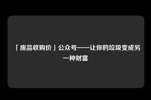 「废品收购价」公众号——让你的垃圾变成另一种财富