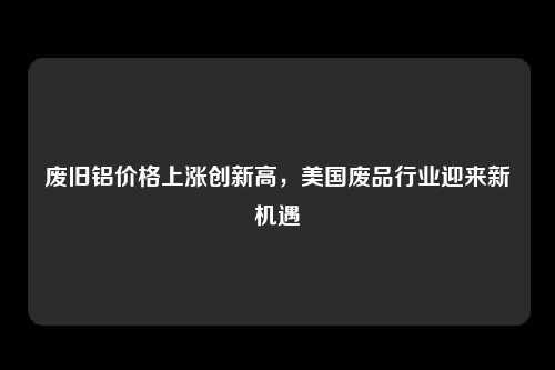 废旧铝价格上涨创新高，美国废品行业迎来新机遇