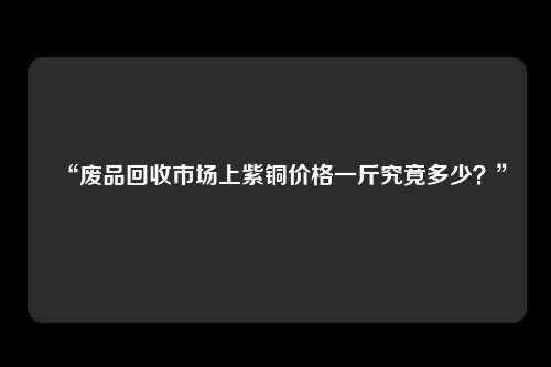 “废品回收市场上紫铜价格一斤究竟多少？”