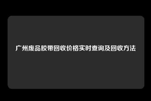 广州废品胶带回收价格实时查询及回收方法