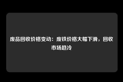 废品回收价格变动：废铁价格大幅下滑，回收市场趋冷