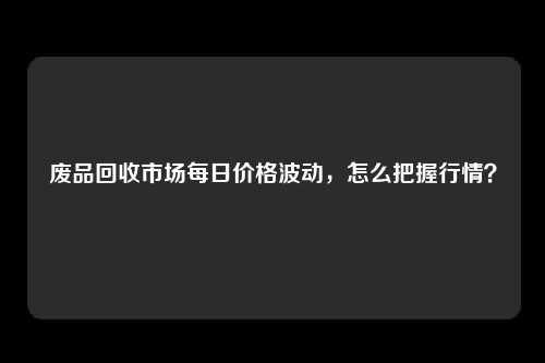 废品回收市场每日价格波动，怎么把握行情？