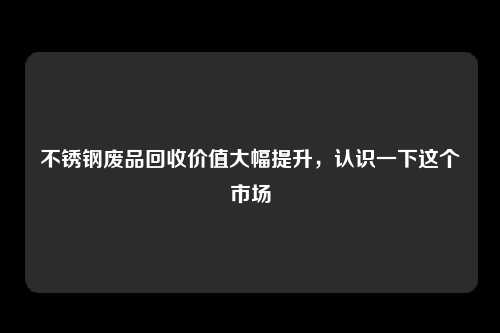 不锈钢废品回收价值大幅提升，认识一下这个市场